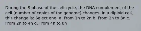 During the S phase of the cell cycle, the DNA complement of the cell (number of copies of the genome) changes. In a diploid cell, this change is: Select one: a. From 1n to 2n b. From 2n to 3n c. From 2n to 4n d. From 4n to 8n