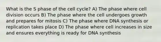 What is the S phase of the cell cycle? A) The phase where cell division occurs B) The phase where the cell undergoes growth and prepares for mitosis C) The phase where DNA synthesis or replication takes place D) The phase where cell increases in size and ensures everything is ready for DNA synthesis