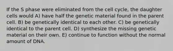 If the S phase were eliminated from the cell cycle, the daughter cells would A) have half the genetic material found in the parent cell. B) be genetically identical to each other. C) be genetically identical to the parent cell. D) synthesize the missing genetic material on their own. E) continue to function without the normal amount of DNA.