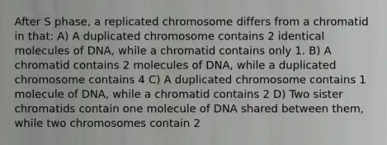 After S phase, a replicated chromosome differs from a chromatid in that: A) A duplicated chromosome contains 2 identical molecules of DNA, while a chromatid contains only 1. B) A chromatid contains 2 molecules of DNA, while a duplicated chromosome contains 4 C) A duplicated chromosome contains 1 molecule of DNA, while a chromatid contains 2 D) Two sister chromatids contain one molecule of DNA shared between them, while two chromosomes contain 2