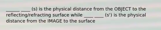 ______ ____ (s) is the physical distance from the OBJECT to the reflecting/refracting surface while ____ ____ (s') is the physical distance from the IMAGE to the surface