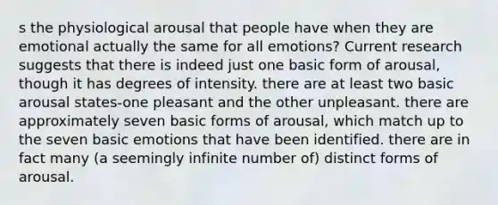 s the physiological arousal that people have when they are emotional actually the same for all emotions? Current research suggests that there is indeed just one basic form of arousal, though it has degrees of intensity. there are at least two basic arousal states-one pleasant and the other unpleasant. there are approximately seven basic forms of arousal, which match up to the seven basic emotions that have been identified. there are in fact many (a seemingly infinite number of) distinct forms of arousal.