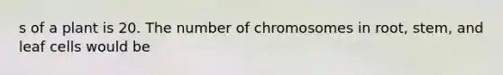s of a plant is 20. The number of chromosomes in root, stem, and leaf cells would be