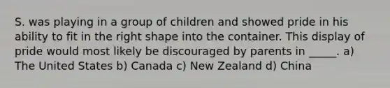 S. was playing in a group of children and showed pride in his ability to fit in the right shape into the container. This display of pride would most likely be discouraged by parents in _____. a) The United States b) Canada c) New Zealand d) China