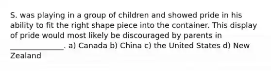 S. was playing in a group of children and showed pride in his ability to fit the right shape piece into the container. This display of pride would most likely be discouraged by parents in ______________. a) Canada b) China c) the United States d) New Zealand