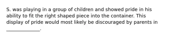 S. was playing in a group of children and showed pride in his ability to fit the right shaped piece into the container. This display of pride would most likely be discouraged by parents in ______________.