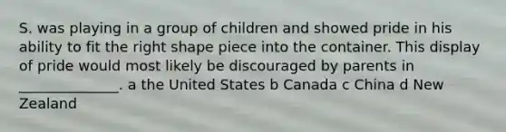 S. was playing in a group of children and showed pride in his ability to fit the right shape piece into the container. This display of pride would most likely be discouraged by parents in ______________. a the United States b Canada c China d New Zealand