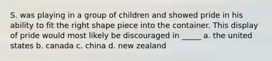 S. was playing in a group of children and showed pride in his ability to fit the right shape piece into the container. This display of pride would most likely be discouraged in _____ a. the united states b. canada c. china d. new zealand