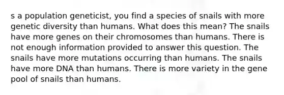 s a population geneticist, you find a species of snails with more genetic diversity than humans. What does this mean? The snails have more genes on their chromosomes than humans. There is not enough information provided to answer this question. The snails have more mutations occurring than humans. The snails have more DNA than humans. There is more variety in the gene pool of snails than humans.