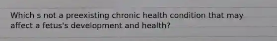 Which s not a preexisting chronic health condition that may affect a fetus's development and health?