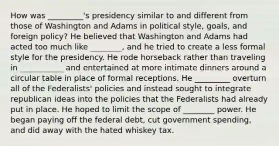 How was _________'s presidency similar to and different from those of Washington and Adams in political style, goals, and foreign policy? He believed that Washington and Adams had acted too much like ________, and he tried to create a less formal style for the presidency. He rode horseback rather than traveling in ___________ and entertained at more intimate dinners around a circular table in place of formal receptions. He _________ overturn all of the Federalists' policies and instead sought to integrate republican ideas into the policies that the Federalists had already put in place. He hoped to limit the scope of ________ power. He began paying off the federal debt, cut government spending, and did away with the hated whiskey tax.