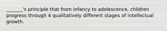 _______'s principle that from infancy to adolescence, children progress through 4 qualitatively different stages of intellectual growth.