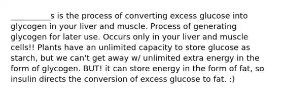 __________s is the process of converting excess glucose into glycogen in your liver and muscle. Process of generating glycogen for later use. Occurs only in your liver and muscle cells!! Plants have an unlimited capacity to store glucose as starch, but we can't get away w/ unlimited extra energy in the form of glycogen. BUT! it can store energy in the form of fat, so insulin directs the conversion of excess glucose to fat. :)