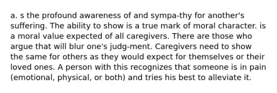 a. s the profound awareness of and sympa-thy for another's suffering. The ability to show is a true mark of moral character. is a moral value expected of all caregivers. There are those who argue that will blur one's judg-ment. Caregivers need to show the same for others as they would expect for themselves or their loved ones. A person with this recognizes that someone is in pain (emotional, physical, or both) and tries his best to alleviate it.