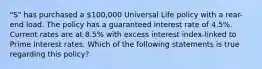 "S" has purchased a 100,000 Universal Life policy with a rear-end load. The policy has a guaranteed interest rate of 4.5%. Current rates are at 8.5% with excess interest index-linked to Prime Interest rates. Which of the following statements is true regarding this policy?