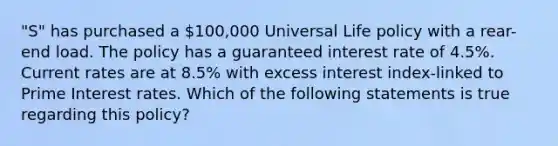 "S" has purchased a 100,000 Universal Life policy with a rear-end load. The policy has a guaranteed interest rate of 4.5%. Current rates are at 8.5% with excess interest index-linked to Prime Interest rates. Which of the following statements is true regarding this policy?