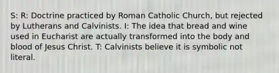 S: R: Doctrine practiced by Roman Catholic Church, but rejected by Lutherans and Calvinists. I: The idea that bread and wine used in Eucharist are actually transformed into the body and blood of Jesus Christ. T: Calvinists believe it is symbolic not literal.