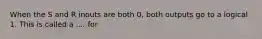 When the S and R inouts are both 0, both outputs go to a logical 1. This is called a .... for