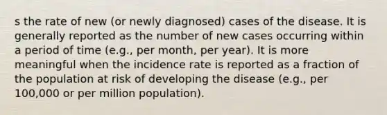 s the rate of new (or newly diagnosed) cases of the disease. It is generally reported as the number of new cases occurring within a period of time (e.g., per month, per year). It is more meaningful when the incidence rate is reported as a fraction of the population at risk of developing the disease (e.g., per 100,000 or per million population).