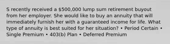 S recently received a 500,000 lump sum retirement buyout from her employer. She would like to buy an annuity that will immediately furnish her with a guaranteed income for life. What type of annuity is best suited for her situation? • Period Certain • Single Premium • 403(b) Plan • Deferred Premium