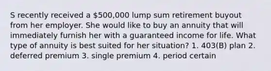 S recently received a 500,000 lump sum retirement buyout from her employer. She would like to buy an annuity that will immediately furnish her with a guaranteed income for life. What type of annuity is best suited for her situation? 1. 403(B) plan 2. deferred premium 3. single premium 4. period certain