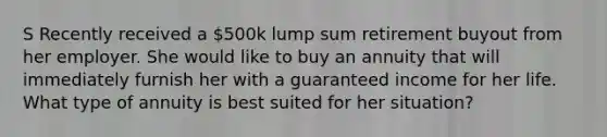 S Recently received a 500k lump sum retirement buyout from her employer. She would like to buy an annuity that will immediately furnish her with a guaranteed income for her life. What type of annuity is best suited for her situation?