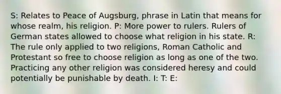 S: Relates to Peace of Augsburg, phrase in Latin that means for whose realm, his religion. P: More power to rulers. Rulers of German states allowed to choose what religion in his state. R: The rule only applied to two religions, Roman Catholic and Protestant so free to choose religion as long as one of the two. Practicing any other religion was considered heresy and could potentially be punishable by death. I: T: E: