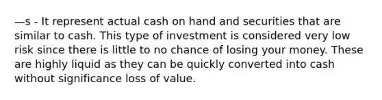 —s - It represent actual cash on hand and securities that are similar to cash. This type of investment is considered very low risk since there is little to no chance of losing your money. These are highly liquid as they can be quickly converted into cash without significance loss of value.