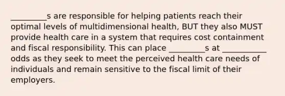 _________s are responsible for helping patients reach their optimal levels of multidimensional health, BUT they also MUST provide health care in a system that requires cost containment and fiscal responsibility. This can place _________s at ___________ odds as they seek to meet the perceived health care needs of individuals and remain sensitive to the fiscal limit of their employers.