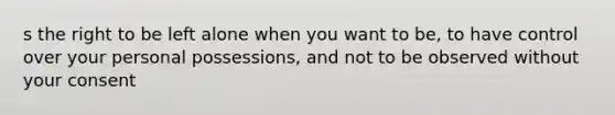 s the right to be left alone when you want to be, to have control over your personal possessions, and not to be observed without your consent