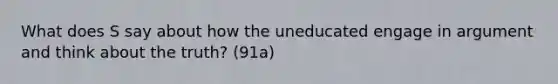 What does S say about how the uneducated engage in argument and think about the truth? (91a)