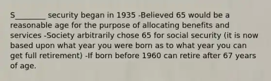 S________ security began in 1935 -Believed 65 would be a reasonable age for the purpose of allocating benefits and services -Society arbitrarily chose 65 for social security (it is now based upon what year you were born as to what year you can get full retirement) -If born before 1960 can retire after 67 years of age.