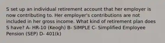 S set up an individual retirement account that her employer is now contributing to. Her employer's contributions are not included in her gross income. What kind of retirement plan does S have? A- HR-10 (Keogh) B- SIMPLE C- Simplified Employee Pension (SEP) D- 401(k)