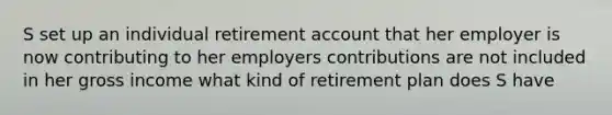 S set up an individual retirement account that her employer is now contributing to her employers contributions are not included in her gross income what kind of retirement plan does S have