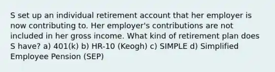 S set up an individual retirement account that her employer is now contributing to. Her employer's contributions are not included in her gross income. What kind of retirement plan does S have? a) 401(k) b) HR-10 (Keogh) c) SIMPLE d) Simplified Employee Pension (SEP)