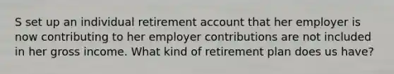 S set up an individual retirement account that her employer is now contributing to her employer contributions are not included in her gross income. What kind of retirement plan does us have?