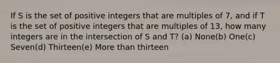 If S is the set of positive integers that are multiples of 7, and if T is the set of positive integers that are multiples of 13, how many integers are in the intersection of S and T? (a) None(b) One(c) Seven(d) Thirteen(e) More than thirteen