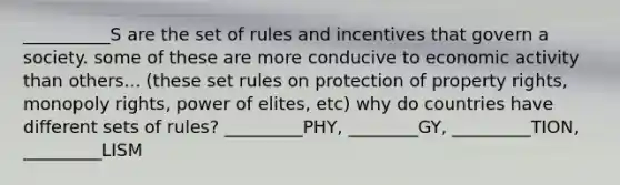 __________S are the set of rules and incentives that govern a society. some of these are more conducive to economic activity than others... (these set rules on protection of property rights, monopoly rights, power of elites, etc) why do countries have different sets of rules? _________PHY, ________GY, _________TION, _________LISM