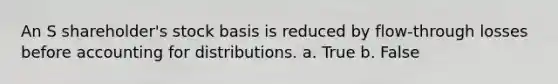 An S shareholder's stock basis is reduced by flow-through losses before accounting for distributions. a. True b. False