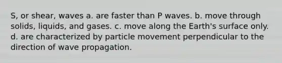 S, or shear, waves a. are faster than P waves. b. move through solids, liquids, and gases. c. move along the Earth's surface only. d. are characterized by particle movement perpendicular to the direction of wave propagation.