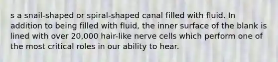 s a snail-shaped or spiral-shaped canal filled with fluid. In addition to being filled with fluid, the inner surface of the blank is lined with over 20,000 hair-like nerve cells which perform one of the most critical roles in our ability to hear.