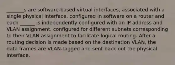 _______s are software-based virtual interfaces, associated with a single physical interface. configured in software on a router and each ______ is independently configured with an IP address and VLAN assignment. configured for different subnets corresponding to their VLAN assignment to facilitate logical routing. After a routing decision is made based on the destination VLAN, the data frames are VLAN-tagged and sent back out the physical interface.