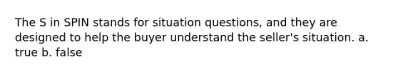 The S in SPIN stands for situation questions, and they are designed to help the buyer understand the seller's situation. a. true b. false