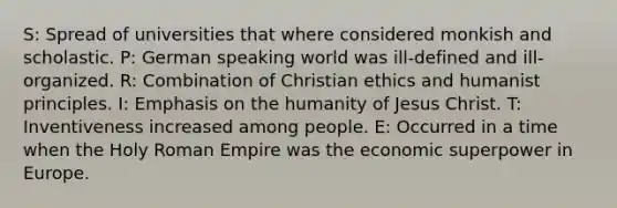 S: Spread of universities that where considered monkish and scholastic. P: German speaking world was ill-defined and ill-organized. R: Combination of Christian ethics and humanist principles. I: Emphasis on the humanity of Jesus Christ. T: Inventiveness increased among people. E: Occurred in a time when the Holy Roman Empire was the economic superpower in Europe.