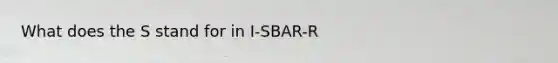 What does the S stand for in I-SBAR-R