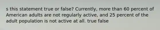 s this statement true or false? Currently, more than 60 percent of American adults are not regularly active, and 25 percent of the adult population is not active at all. true false