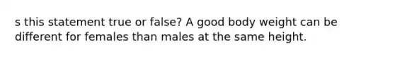 s this statement true or false? A good body weight can be different for females than males at the same height.