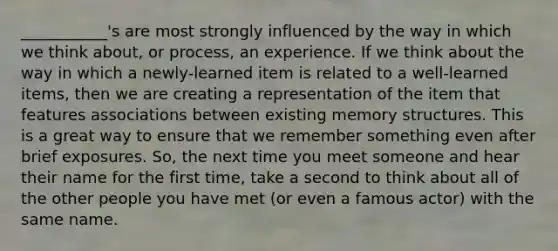 ___________'s are most strongly influenced by the way in which we think about, or process, an experience. If we think about the way in which a newly-learned item is related to a well-learned items, then we are creating a representation of the item that features associations between existing memory structures. This is a great way to ensure that we remember something even after brief exposures. So, the next time you meet someone and hear their name for the first time, take a second to think about all of the other people you have met (or even a famous actor) with the same name.