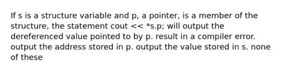 If s is a structure variable and p, a pointer, is a member of the structure, the statement cout << *s.p; will output the dereferenced value pointed to by p. result in a compiler error. output the address stored in p. output the value stored in s. none of these