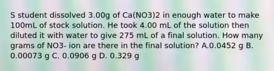 S student dissolved 3.00g of Ca(NO3)2 in enough water to make 100mL of stock solution. He took 4.00 mL of the solution then diluted it with water to give 275 mL of a final solution. How many grams of NO3- ion are there in the final solution? A.0.0452 g B. 0.00073 g C. 0.0906 g D. 0.329 g